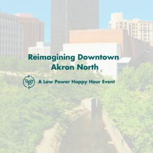 An image of downtown Akron, Ohio with buildings and trees. The words Reimagining Downtown Akron North and A Low Power Happy Hour Event are centered on the graphic. 